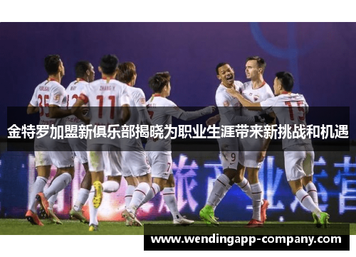 金特罗加盟新俱乐部揭晓为职业生涯带来新挑战和机遇