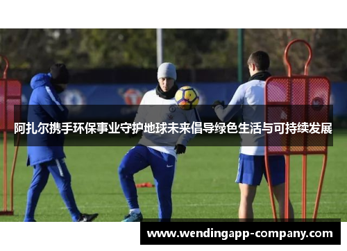 阿扎尔携手环保事业守护地球未来倡导绿色生活与可持续发展