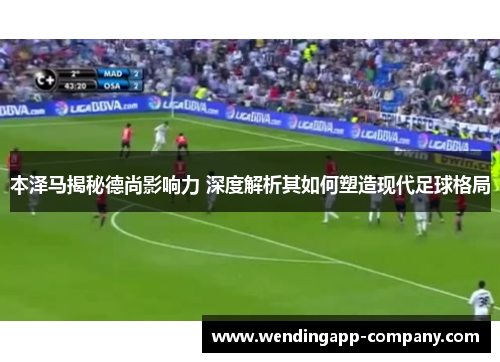 本泽马揭秘德尚影响力 深度解析其如何塑造现代足球格局