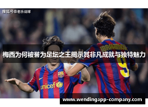 梅西为何被誉为足坛之王揭示其非凡成就与独特魅力