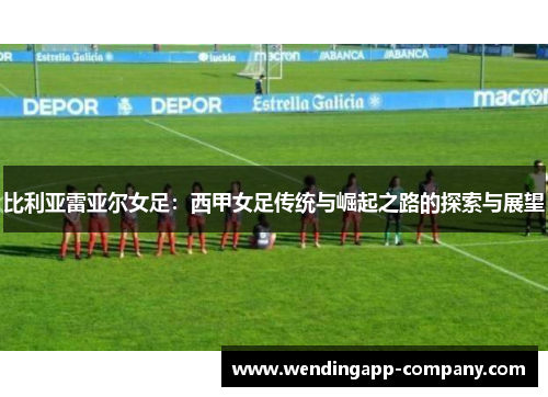 比利亚雷亚尔女足：西甲女足传统与崛起之路的探索与展望